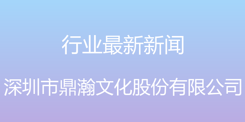 行业最新新闻 - 深圳市鼎瀚文化股份有限公司